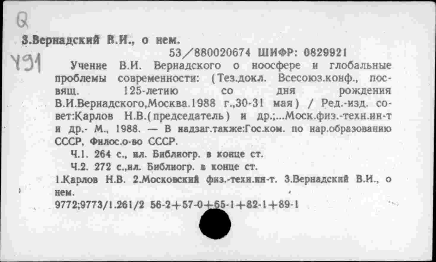 ﻿3.Вернадский В.И., о нем.
, .	53/880020674 ШИФР: 0829921
Учение В.И. Вернадского о ноосфере и глобальные проблемы современности: (Тез.докл. Всесоюз.конф., пос-вящ. 125-летию со дня рождения В.И.Вернадского,Москва.1988 г.,30-31 мая) / Ред.-изд. со-вет:Карлов Н.В.(председатель) и др.;...Моск.физ.-техн.ин-т и др,- М., 1988. — В надзаг.также:Гос.ком. по нар.образованию СССР, Филос.о-во СССР.
4.1.	264 с., ил. Библиогр. в конце ст.
4.2.	272 с.,ил. Библиогр. в конце ст.
1.Карлов Н.В. 2.Московски* физ.-теки.ин-т. З.Вернадский В.И., о ‘ нем.	<
9772:9773/1.261/2 56-24-57-0-^5-14-82-14-89-1